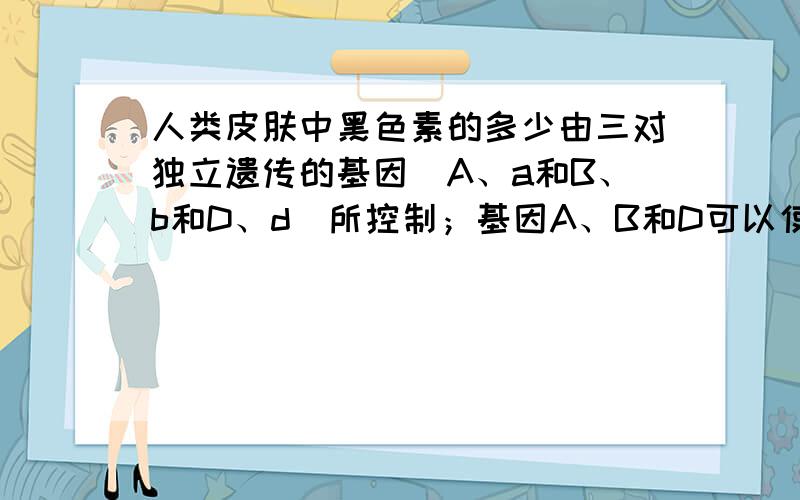 人类皮肤中黑色素的多少由三对独立遗传的基因（A、a和B、b和D、d）所控制；基因A、B和D可以使黑色素量增加，三对基因对