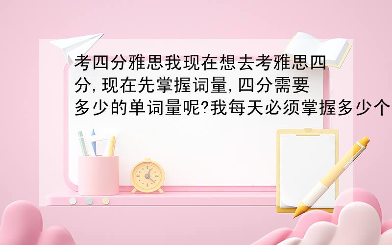 考四分雅思我现在想去考雅思四分,现在先掌握词量,四分需要多少的单词量呢?我每天必须掌握多少个词才够,我目前一天一百个.这