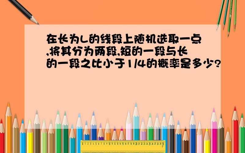 在长为L的线段上随机选取一点,将其分为两段,短的一段与长的一段之比小于1/4的概率是多少?