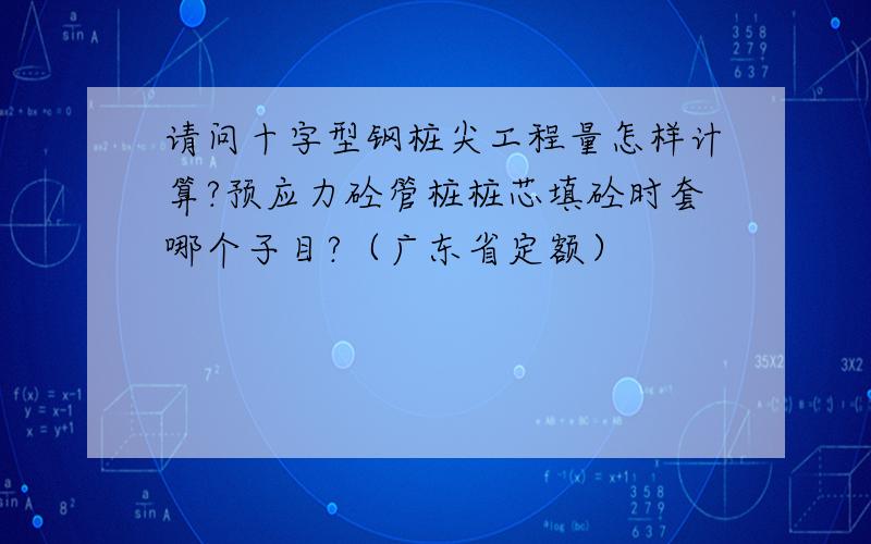 请问十字型钢桩尖工程量怎样计算?预应力砼管桩桩芯填砼时套哪个子目?（广东省定额）