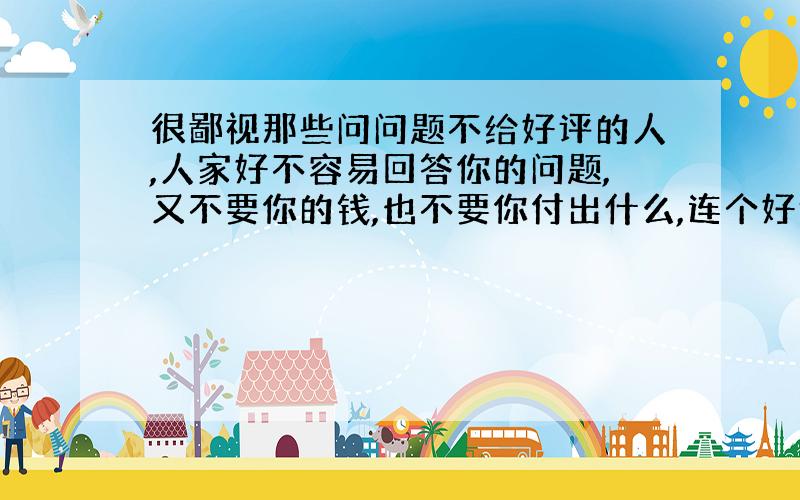 很鄙视那些问问题不给好评的人,人家好不容易回答你的问题,又不要你的钱,也不要你付出什么,连个好评都不给,你还好意思来百度