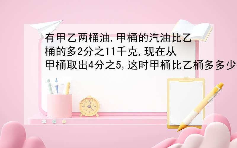 有甲乙两桶油,甲桶的汽油比乙桶的多2分之11千克,现在从甲桶取出4分之5,这时甲桶比乙桶多多少?