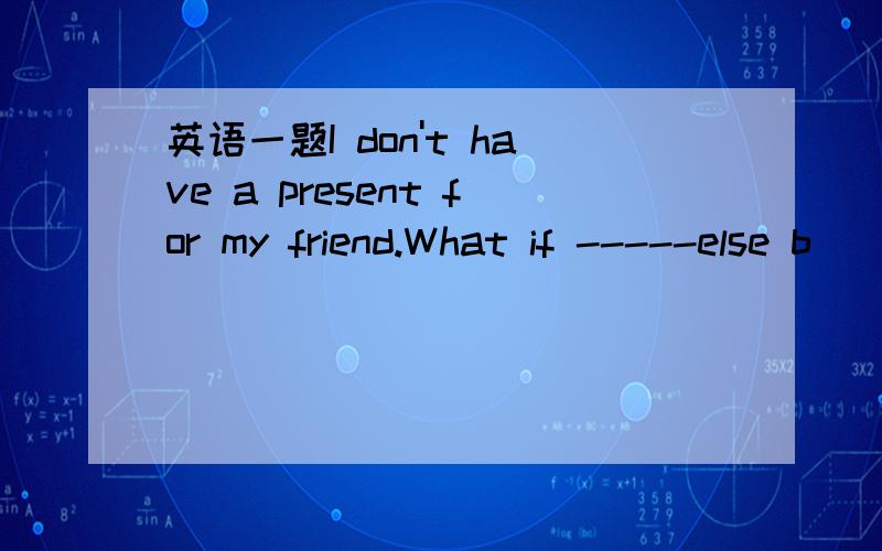 英语一题I don't have a present for my friend.What if -----else b