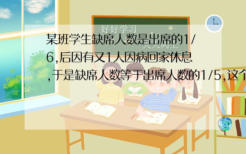 某班学生缺席人数是出席的1/6,后因有又1人因病回家休息,于是缺席人数等于出席人数的1/5,这个班一共有