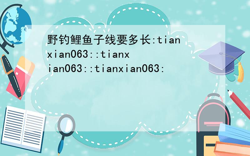 野钓鲤鱼子线要多长:tianxian063::tianxian063::tianxian063: