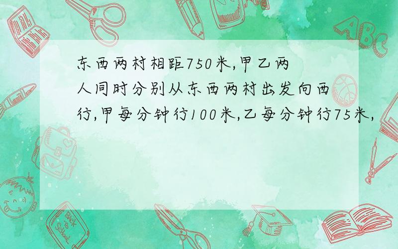 东西两村相距750米,甲乙两人同时分别从东西两村出发向西行,甲每分钟行100米,乙每分钟行75米,