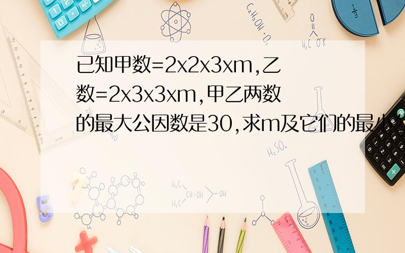 已知甲数=2x2x3xm,乙数=2x3x3xm,甲乙两数的最大公因数是30,求m及它们的最小公倍数.