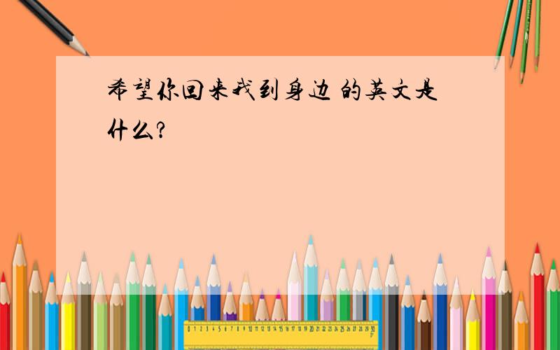 希望你回来我到身边 的英文是什么?