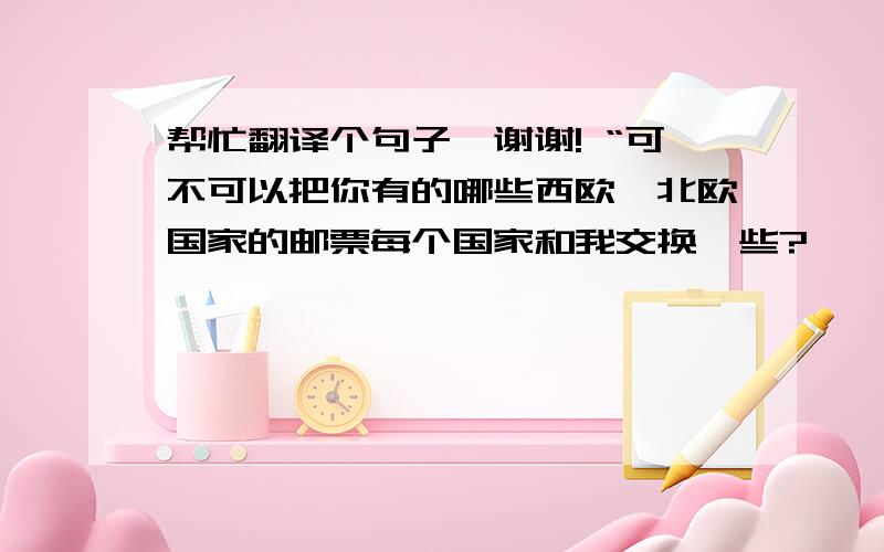 帮忙翻译个句子,谢谢! “可不可以把你有的哪些西欧、北欧国家的邮票每个国家和我交换一些?