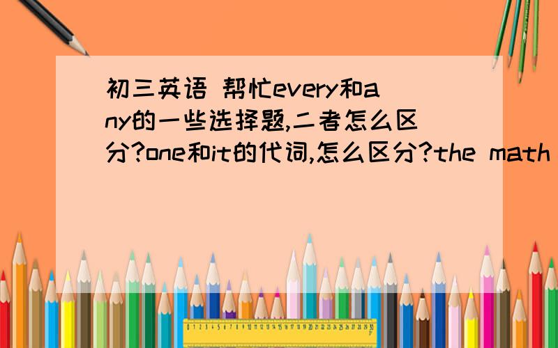 初三英语 帮忙every和any的一些选择题,二者怎么区分?one和it的代词,怎么区分?the math proble