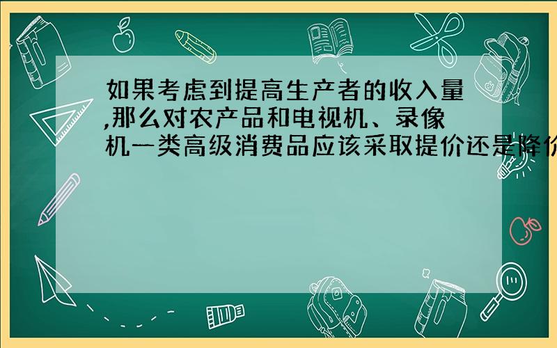 如果考虑到提高生产者的收入量,那么对农产品和电视机、录像机一类高级消费品应该采取提价还是降价的方法?为什么?（根据需求价