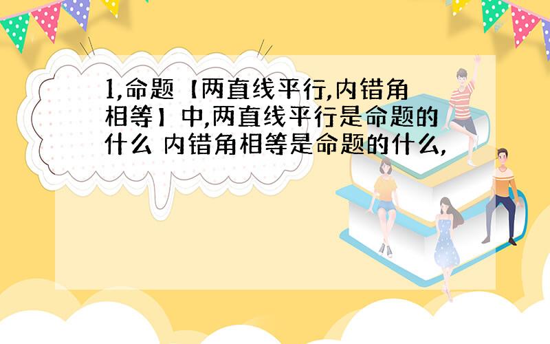 1,命题【两直线平行,内错角相等】中,两直线平行是命题的什么 内错角相等是命题的什么,