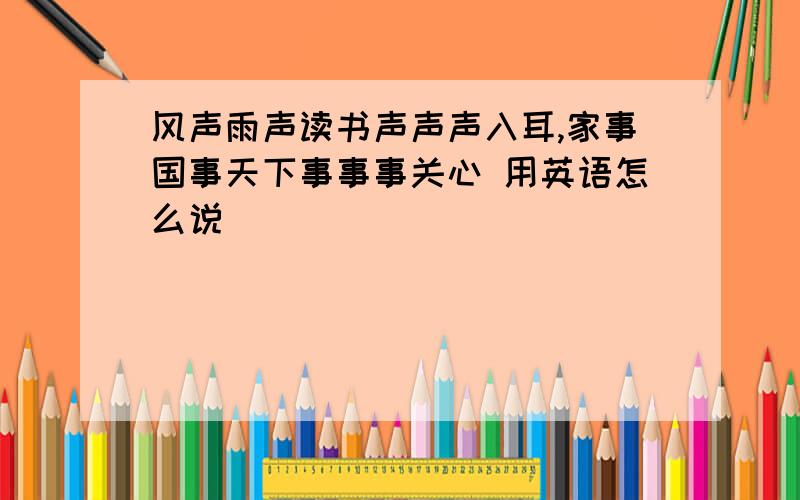 风声雨声读书声声声入耳,家事国事天下事事事关心 用英语怎么说