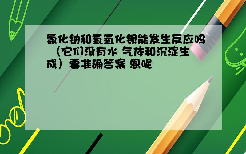 氯化钠和氢氧化钡能发生反应吗 （它们没有水 气体和沉淀生成）要准确答案 恩呢