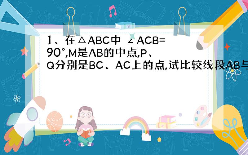 1、在△ABC中 ∠ACB=90°,M是AB的中点,P、Q分别是BC、AC上的点,试比较线段AB与△MPQ周长的大小