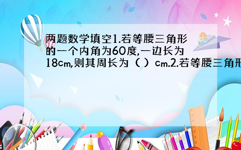 两题数学填空1.若等腰三角形的一个内角为60度,一边长为18cm,则其周长为（ ）cm.2.若等腰三角形两个内角的比为4