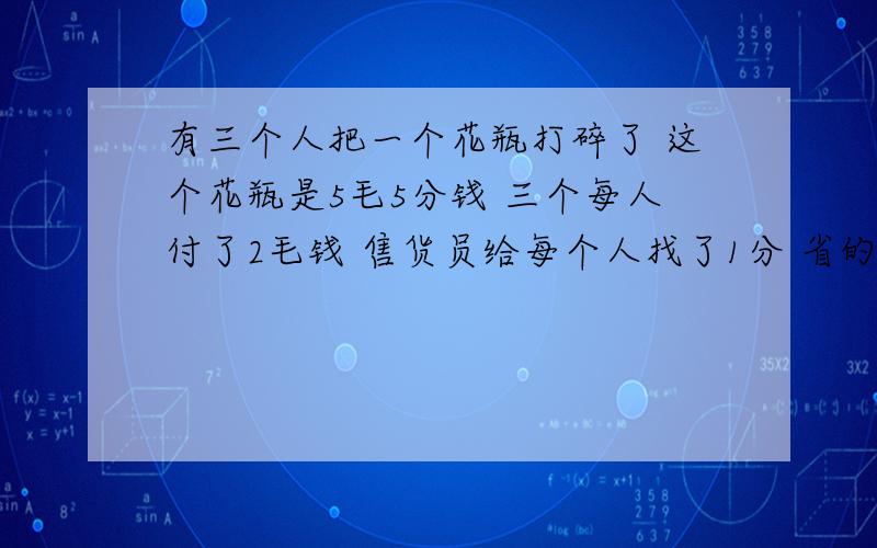 有三个人把一个花瓶打碎了 这个花瓶是5毛5分钱 三个每人付了2毛钱 售货员给每个人找了1分 省的2分钱给一个小孩买了一块