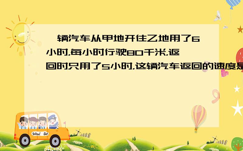 一辆汽车从甲地开往乙地用了6小时，每小时行驶80千米，返回时只用了5小时，这辆汽车返回的速度是多少？