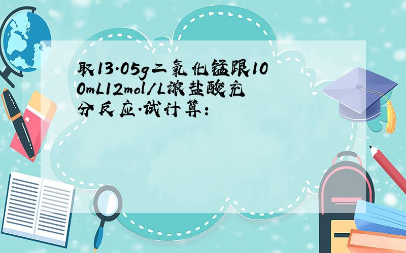 取13.05g二氧化锰跟100mL12mol/L浓盐酸充分反应.试计算：