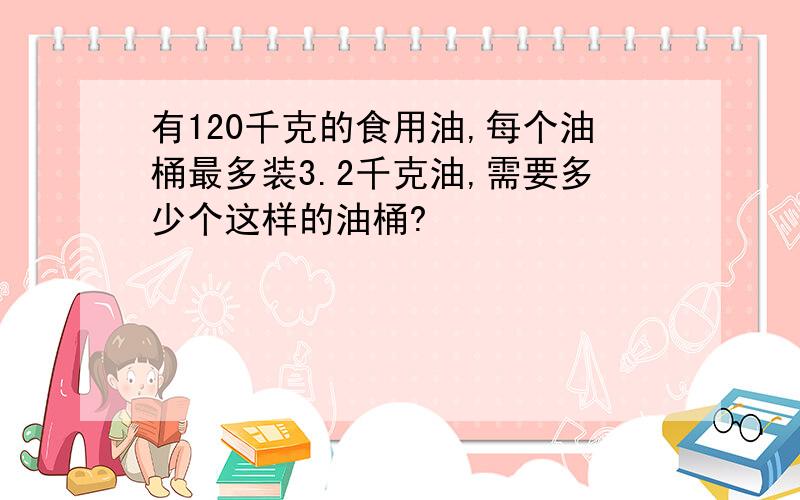 有120千克的食用油,每个油桶最多装3.2千克油,需要多少个这样的油桶?