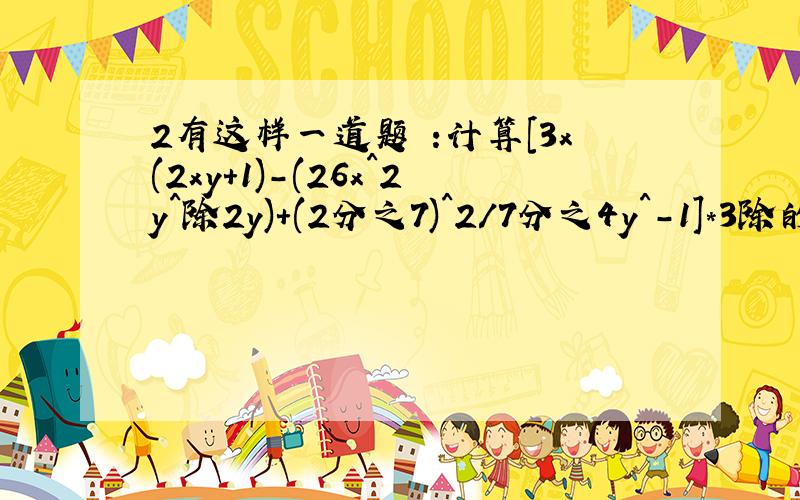 2有这样一道题 :计算[3x(2xy+1)-(26x^2y^除2y)+(2分之7)^2/7分之4y^-1]*3除的值,其