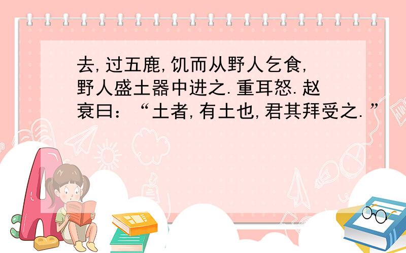 去,过五鹿,饥而从野人乞食,野人盛土器中进之.重耳怒.赵衰曰：“土者,有土也,君其拜受之.”