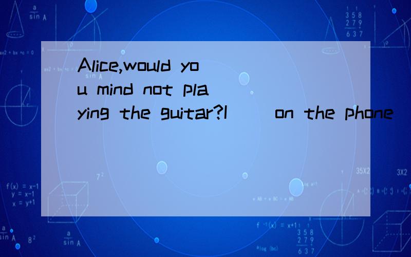 Alice,would you mind not playing the guitar?I （）on the phone