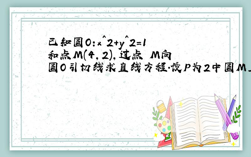 已知圆O:x^2+y^2=1和点M(4,2),过点 M向圆O引切线求直线方程.设P为2中圆M上任一点,过点P向圆O引切线