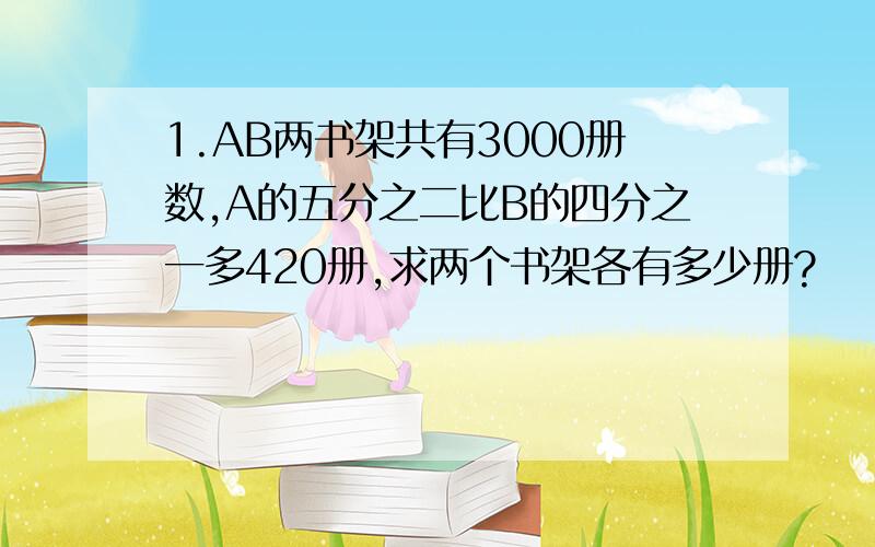 1.AB两书架共有3000册数,A的五分之二比B的四分之一多420册,求两个书架各有多少册?