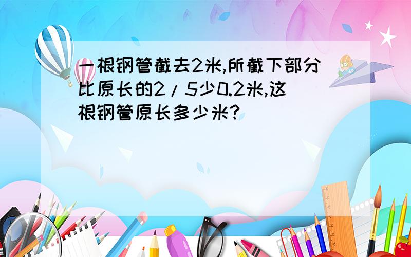 一根钢管截去2米,所截下部分比原长的2/5少0.2米,这根钢管原长多少米?