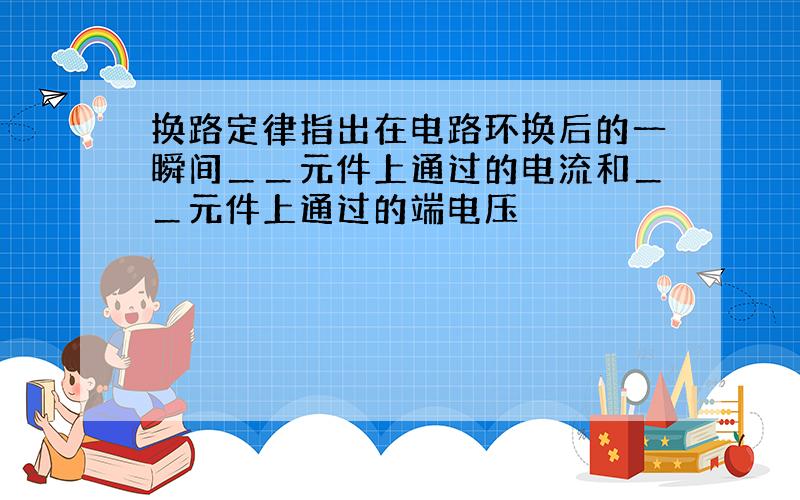 换路定律指出在电路环换后的一瞬间＿＿元件上通过的电流和＿＿元件上通过的端电压