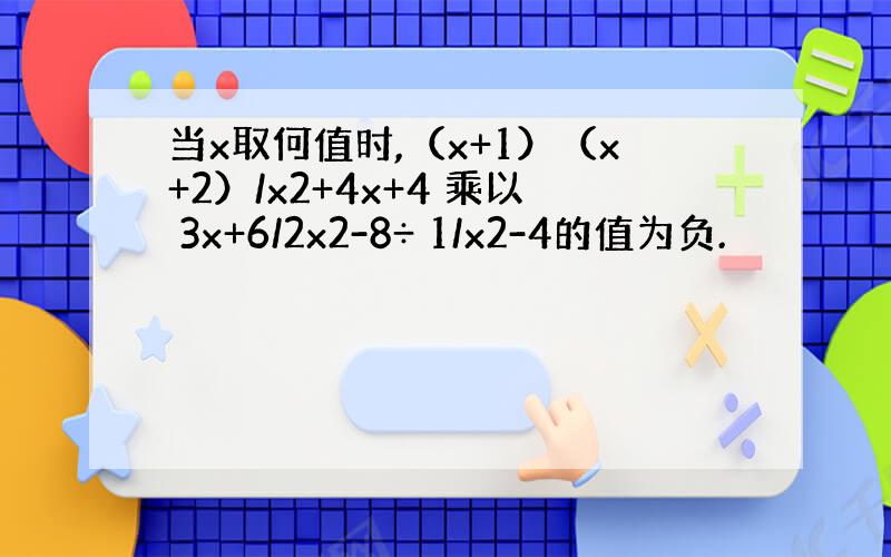 当x取何值时,（x+1）（x+2）/x2+4x+4 乘以 3x+6/2x2-8÷ 1/x2-4的值为负.