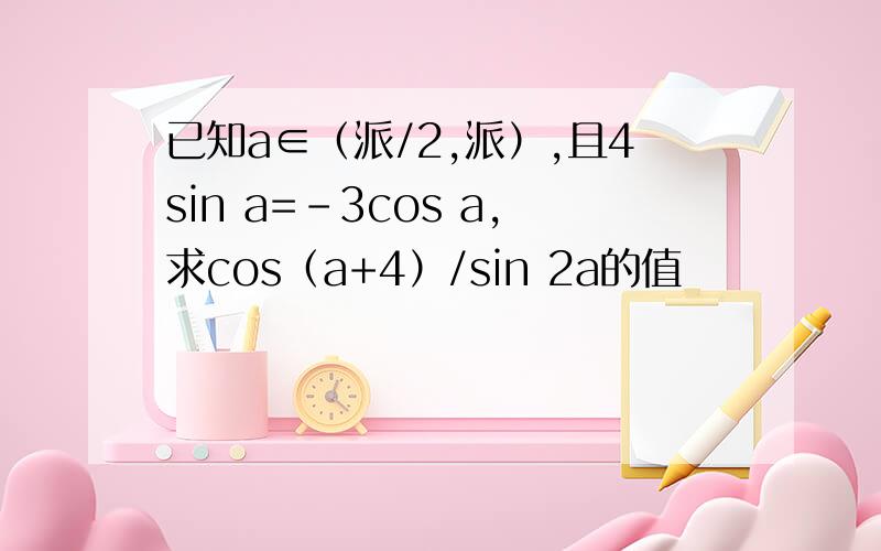 已知a∈（派/2,派）,且4sin a=-3cos a,求cos（a+4）/sin 2a的值