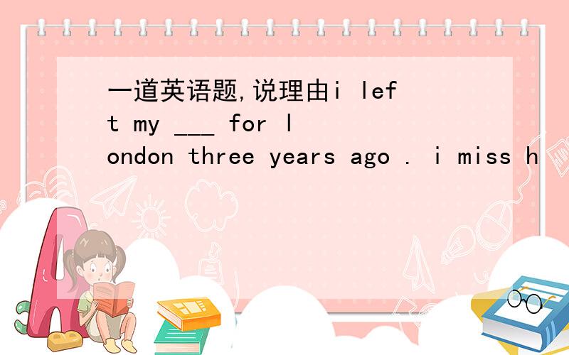 一道英语题,说理由i left my ___ for london three years ago . i miss h