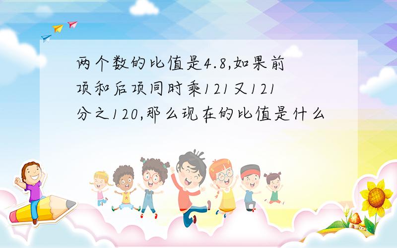 两个数的比值是4.8,如果前项和后项同时乘121又121分之120,那么现在的比值是什么