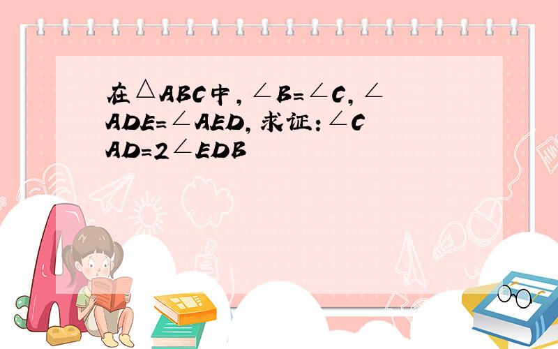 在△ABC中,∠B=∠C,∠ADE=∠AED,求证:∠CAD=2∠EDB