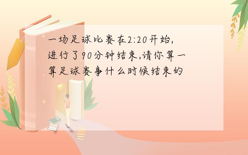 一场足球比赛在2:20开始,进行了90分钟结束,请你算一算足球赛事什么时候结束的