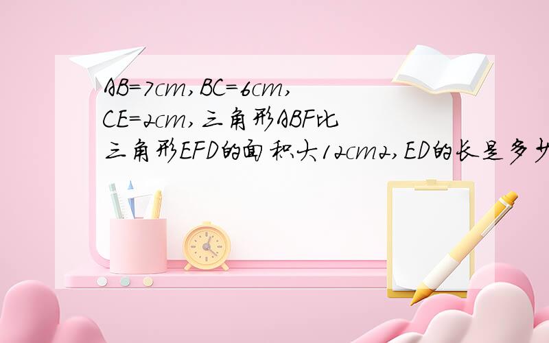 AB=7cm,BC=6cm,CE=2cm,三角形ABF比三角形EFD的面积大12cm2,ED的长是多少厘米