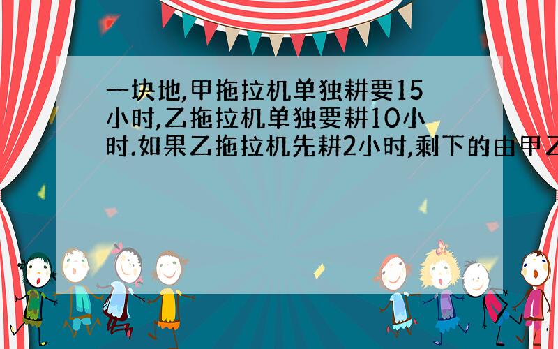 一块地,甲拖拉机单独耕要15小时,乙拖拉机单独要耕10小时.如果乙拖拉机先耕2小时,剩下的由甲乙拖拉机