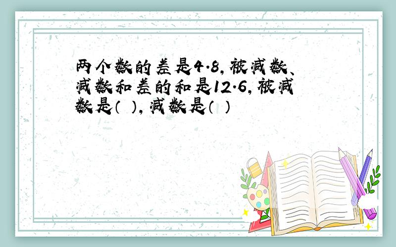 两个数的差是4.8,被减数、减数和差的和是12.6,被减数是（ ）,减数是（ ）