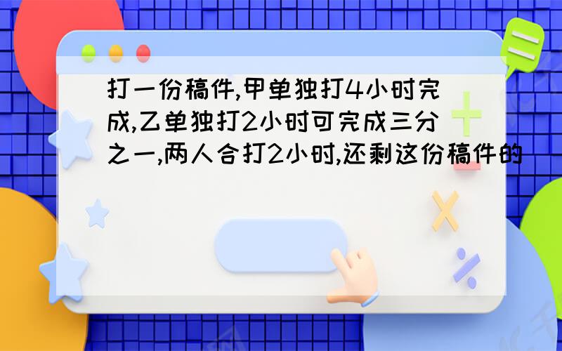 打一份稿件,甲单独打4小时完成,乙单独打2小时可完成三分之一,两人合打2小时,还剩这份稿件的（ ）