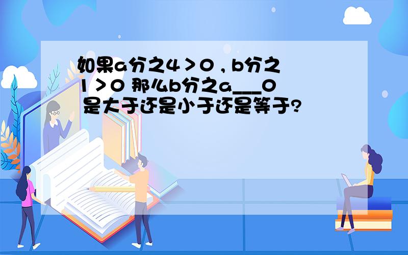 如果a分之4＞0 , b分之1＞0 那么b分之a___0 是大于还是小于还是等于?