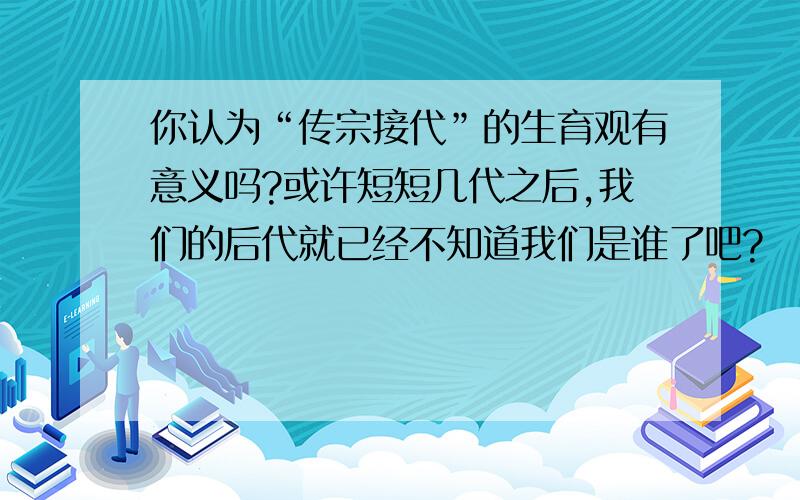 你认为“传宗接代”的生育观有意义吗?或许短短几代之后,我们的后代就已经不知道我们是谁了吧?