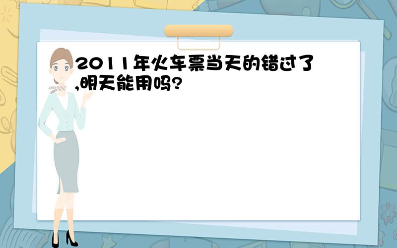 2011年火车票当天的错过了,明天能用吗?