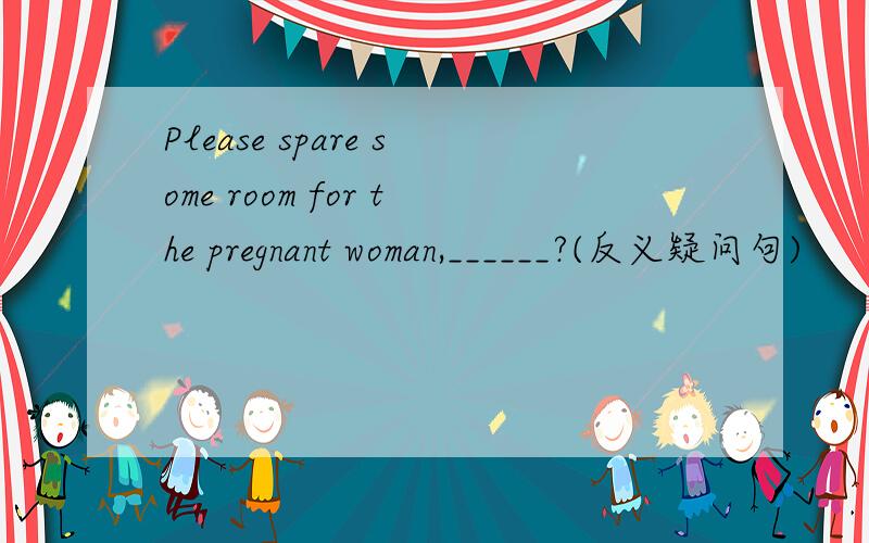 Please spare some room for the pregnant woman,______?(反义疑问句)