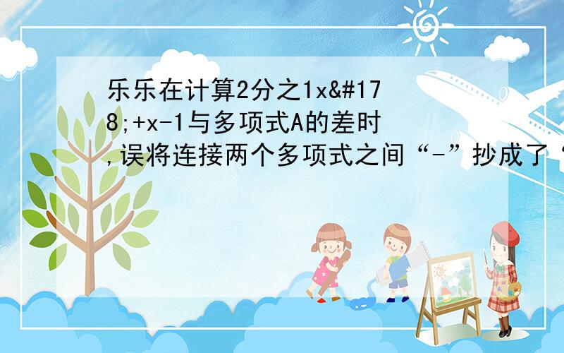 乐乐在计算2分之1x²+x-1与多项式A的差时,误将连接两个多项式之间“-”抄成了“+”,