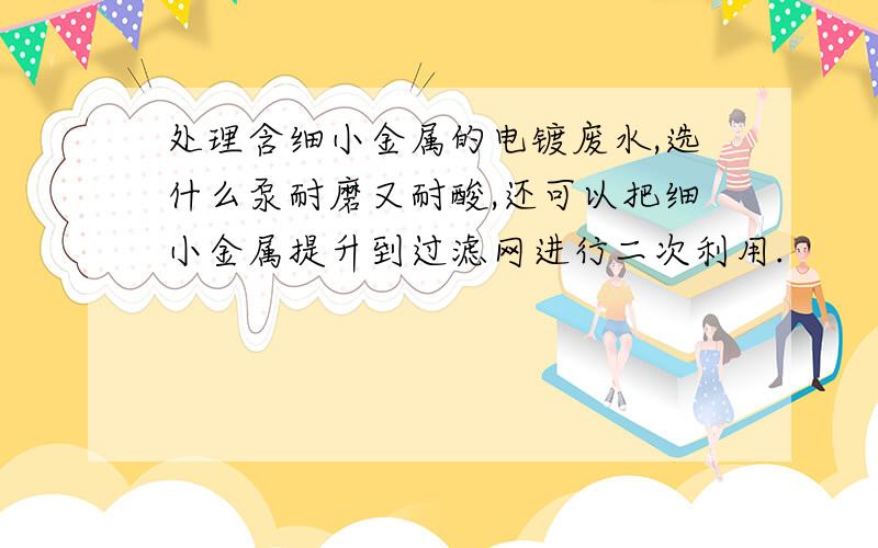 处理含细小金属的电镀废水,选什么泵耐磨又耐酸,还可以把细小金属提升到过滤网进行二次利用.