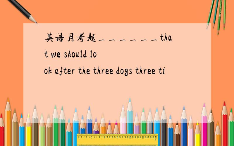 英语月考题______that we should look after the three dogs three ti