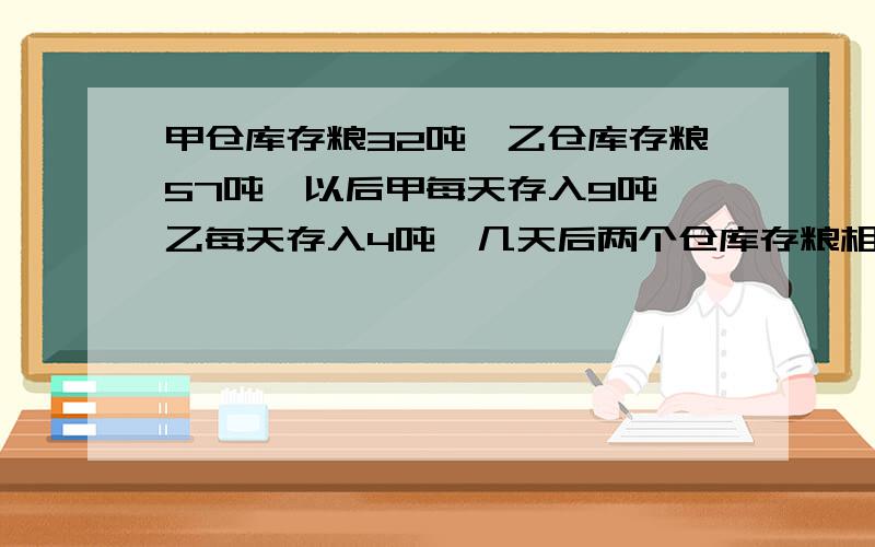 甲仓库存粮32吨,乙仓库存粮57吨,以后甲每天存入9吨,乙每天存入4吨,几天后两个仓库存粮相等?