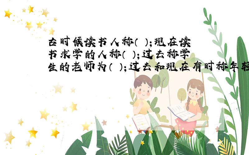 古时候读书人称（ ）；现在读书求学的人称（ ）；过去称学生的老师为（ ）；过去和现在有时称年轻人为（